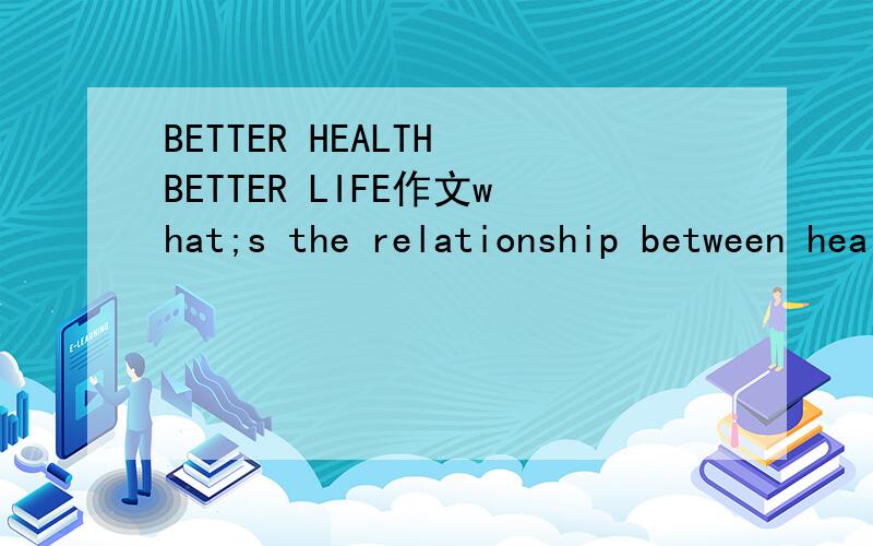 BETTER HEALTH BETTER LIFE作文what;s the relationship between health and life?how douyou keep health in order to live a better life?