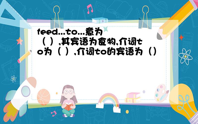 feed...to...意为（ ）,其宾语为食物,介词to为（ ）,介词to的宾语为（）
