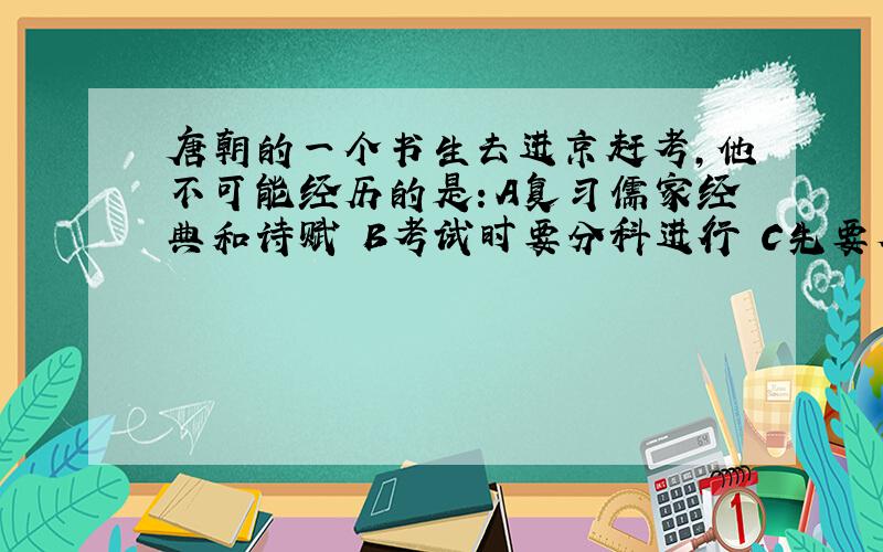 唐朝的一个书生去进京赶考,他不可能经历的是：A复习儒家经典和诗赋 B考试时要分科进行 C先要参加州府的初试 D后参加由省城组织的省试