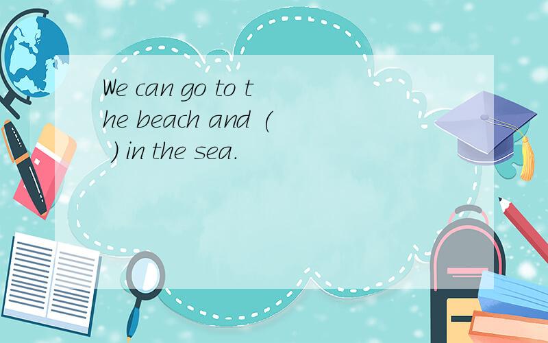We can go to the beach and ( ) in the sea.