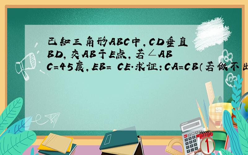 已知三角形ABC中,CD垂直BD,交AB于E点,若∠ABC=45度,EB= CE.求证：CA=CB（若做不出,请求证CA=AB）