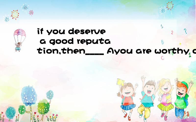 if you deserve a good reputation,then____ Ayou are worthy of it Byou have been very lucky选哪个为什么?