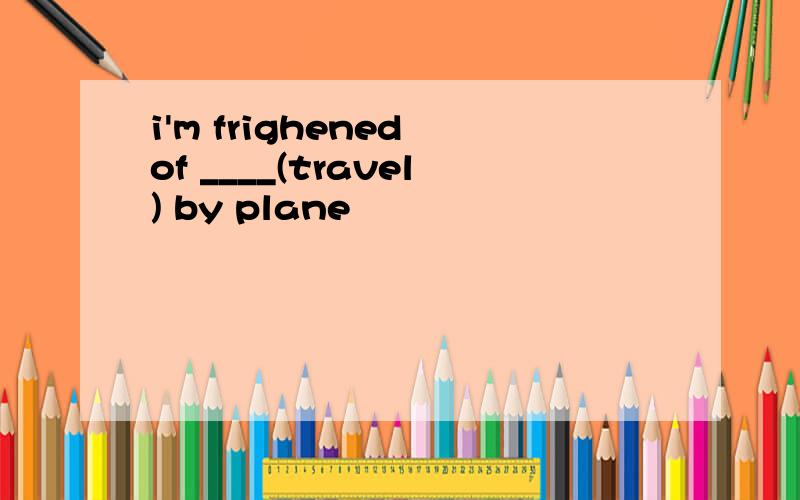 i'm frighened of ____(travel) by plane