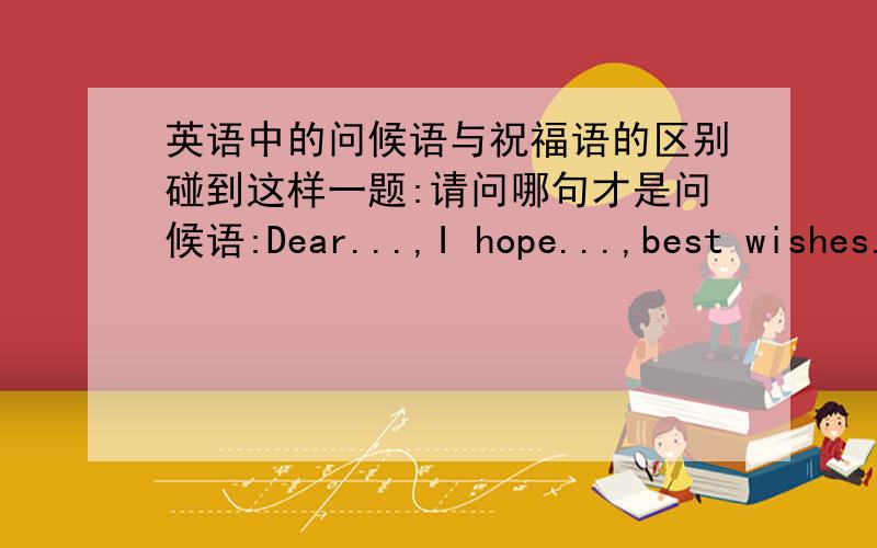 英语中的问候语与祝福语的区别碰到这样一题:请问哪句才是问候语:Dear...,I hope...,best wishes.
