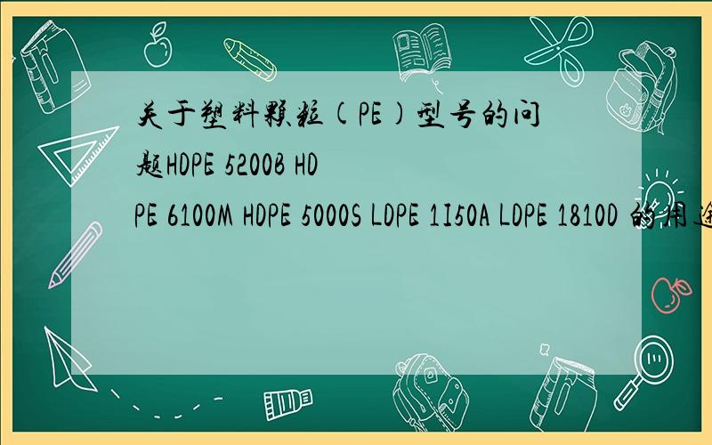 关于塑料颗粒(PE)型号的问题HDPE 5200B HDPE 6100M HDPE 5000S LDPE 1I50A LDPE 1810D 的用途,最好能详细一些.