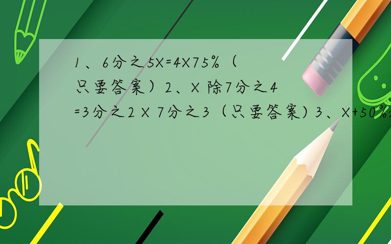 1、6分之5X=4X75%（只要答案）2、X 除7分之4=3分之2 X 7分之3（只要答案) 3、X+50%x=3.22（要算式）4 、3X 除 （要算式）5、X ：3=9分之4 （算式） 6、 5.6 除 70%X =36% 7、9.4X=（x+2）X 2=16 （要算式）