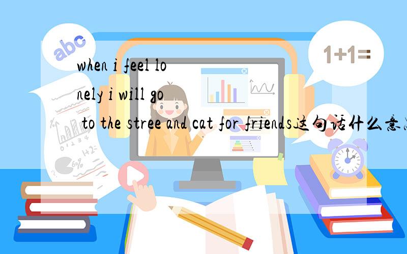 when i feel lonely i will go to the stree and cat for friends这句话什么意思?帮忙翻译翻译