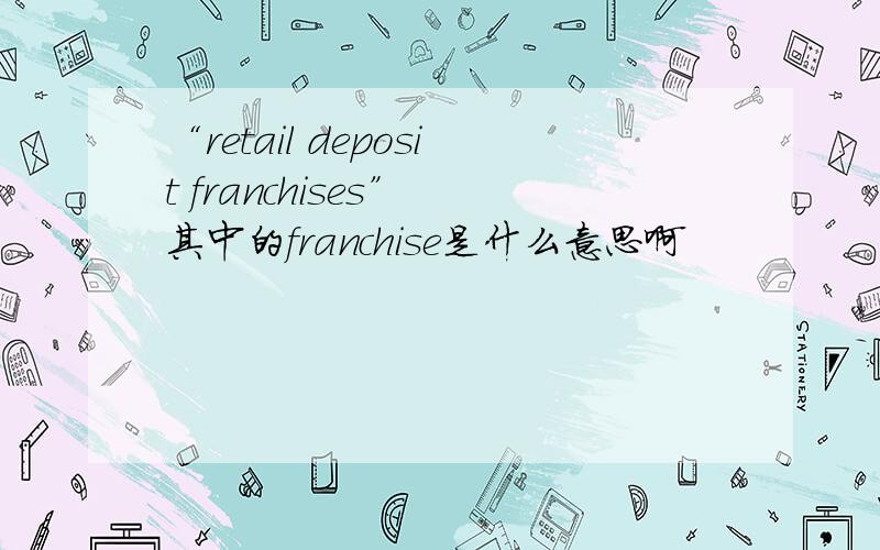 “retail deposit franchises” 其中的franchise是什么意思啊