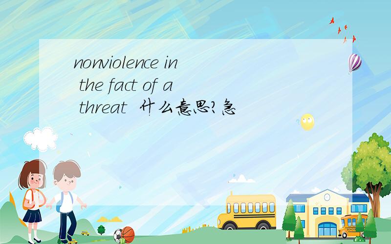 nonviolence in the fact of a threat  什么意思?急