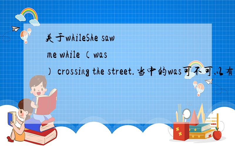关于whileShe saw me while （was） crossing the street.当中的was可不可以有呢?