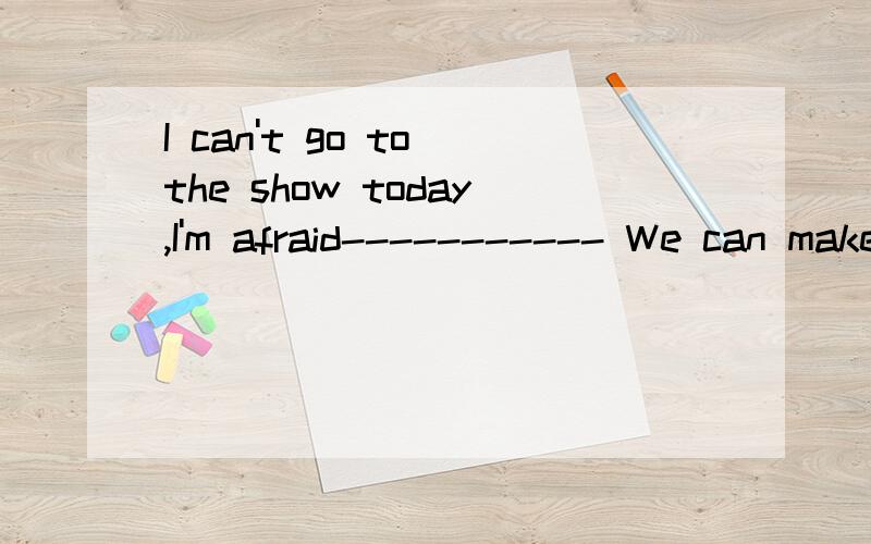I can't go to the show today,I'm afraid----------- We can make it tomorrowA.Why not?  B.Really?  C.I'm sorry.  D.Never mind.