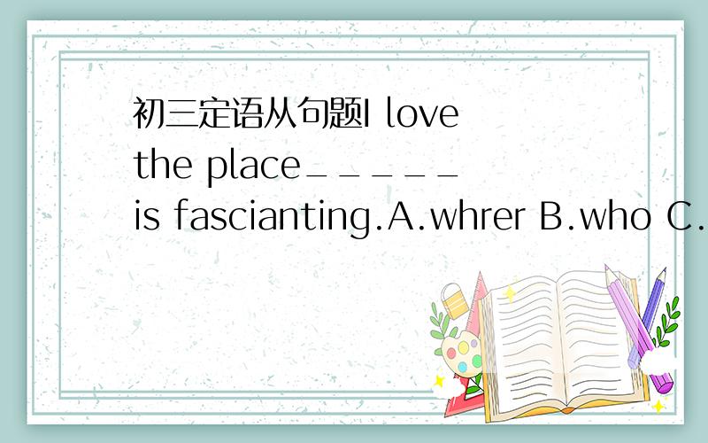 初三定语从句题I love the place_____is fascianting.A.whrer B.who C.it D.that为什么选D,用where为什么不可以?如果是用who引导 的定语从句，who做主语为什么可以，而where不可以做主语？