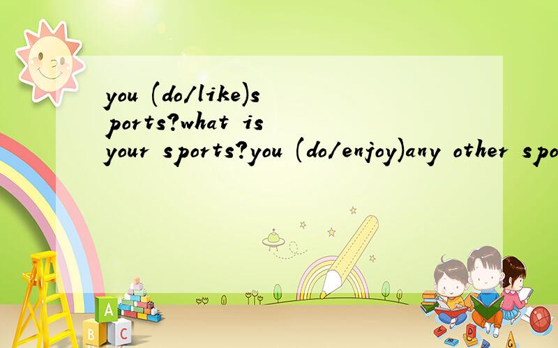 you (do/like)sports?what is your sports?you (do/enjoy)any other sports?you (do/like)sports?what is your sports?you (do/enjoy)any other sports?your friend (do/play)sports often?are you a of any sprts clubs?you (do/like )to try new sports?your.parents