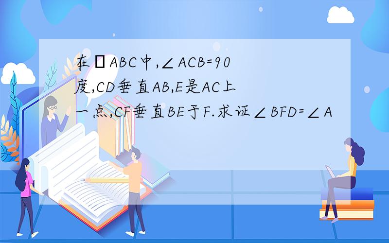 在ΔABC中,∠ACB=90度,CD垂直AB,E是AC上一点,CF垂直BE于F.求证∠BFD=∠A