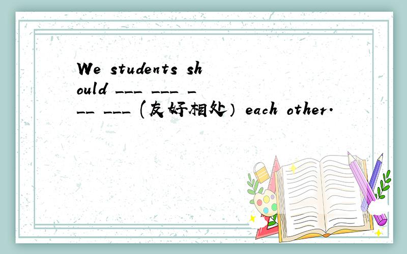We students should ___ ___ ___ ___ (友好相处） each other.