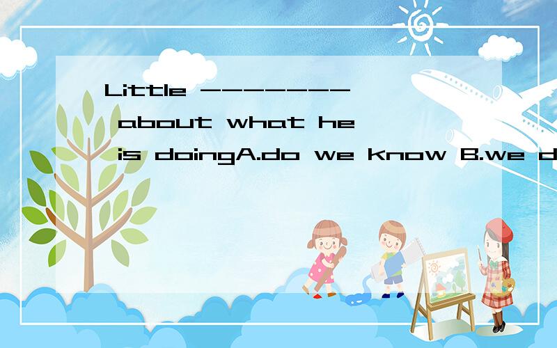 Little ------- about what he is doingA.do we know B.we do know C.did we know D.we know