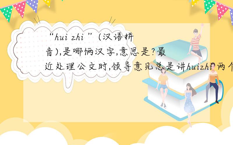“hui zhi ”(汉语拼音),是哪俩汉字,意思是?最近处理公文时,领导意见总是讲huizhi 两个字.我没接触过这个,也不明白领导的意思.请高人指点!真的，不知道把分给谁。都不是我想得到的答案，这