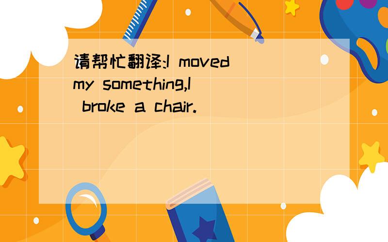 请帮忙翻译:I moved my something,I broke a chair.