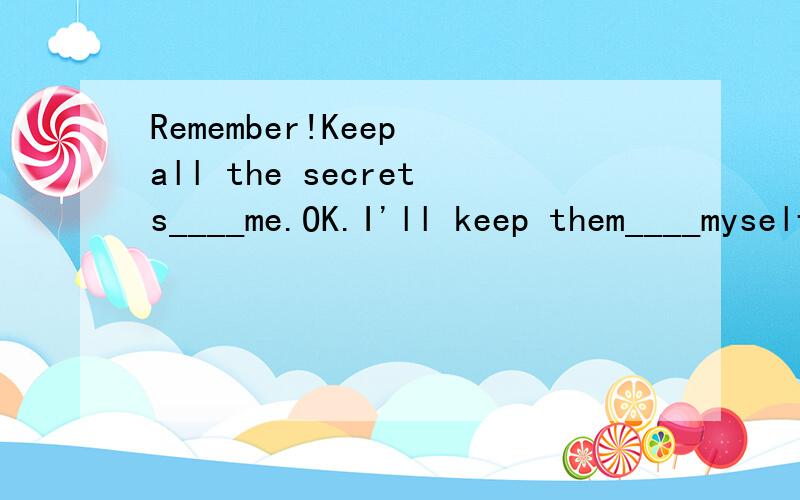 Remember!Keep all the secrets____me.OK.I'll keep them____myself 填写（选择for to in at填写）