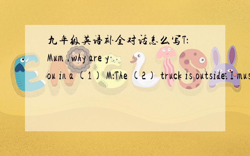 九年级英语补全对话怎么写T：Mum ,why are you in a (1) M：The (2) truck is outside.I must go downstairs to (3) the rubbish in it now.(a moment later ,Mum goes upstairs again.)T：Mum ,how do you know the truck is (4) .M：Can’t you hear