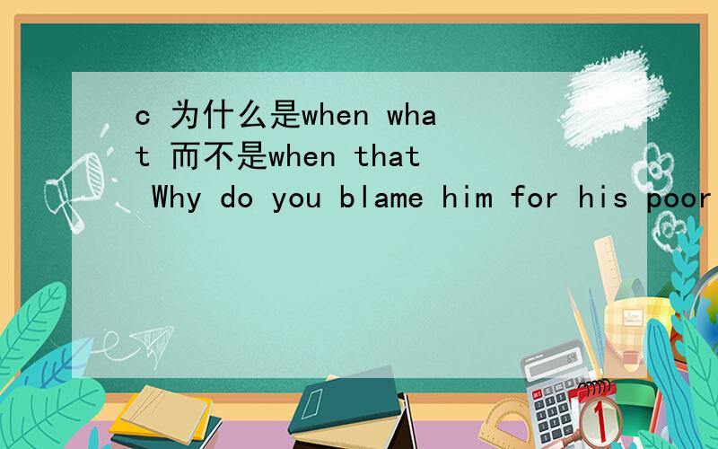 c 为什么是when what 而不是when that Why do you blame him for his poor judgment on the matter ______ he really needs is encouragement?〔A〕when that 〔B〕since that 〔C〕when what 〔D〕now that