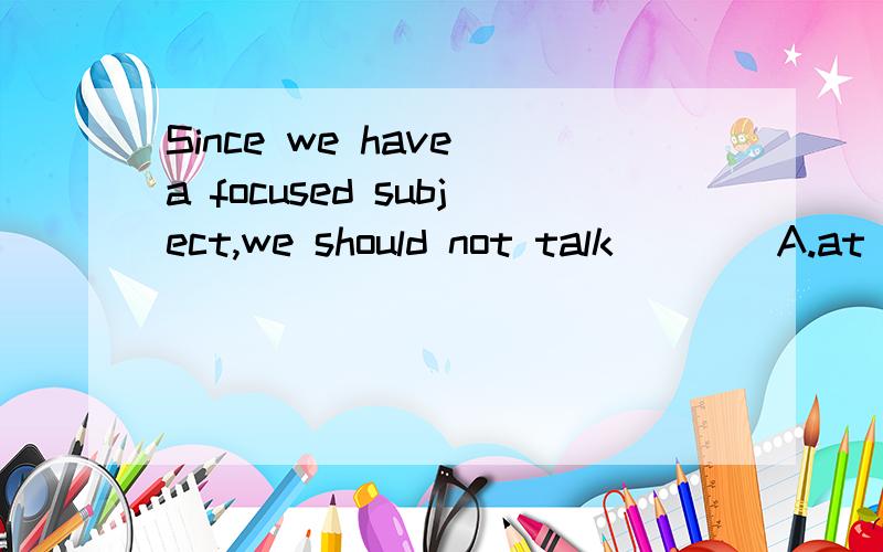Since we have a focused subject,we should not talk____A.at once b.at hand c.at intervals d.at random