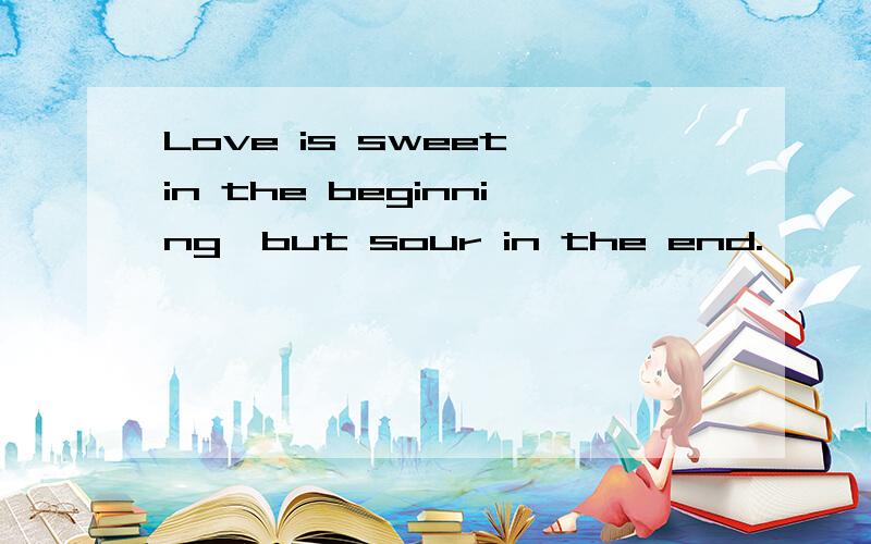 Love is sweet in the beginning,but sour in the end.