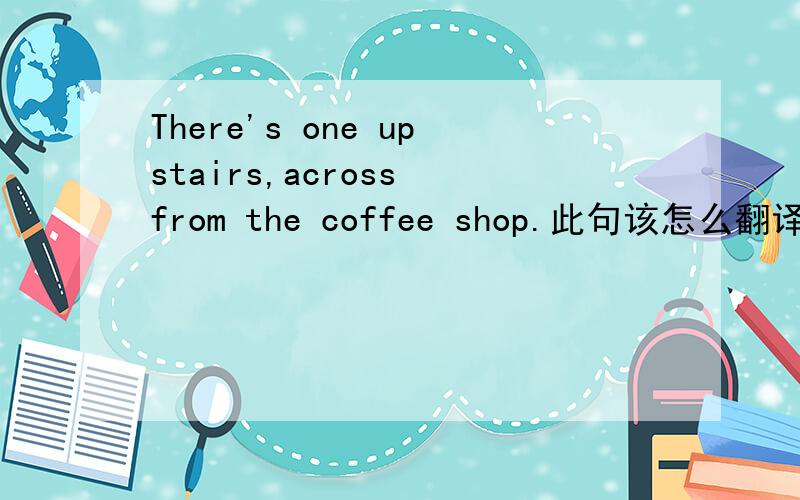There's one upstairs,across from the coffee shop.此句该怎么翻译?特别是across form怎么理解