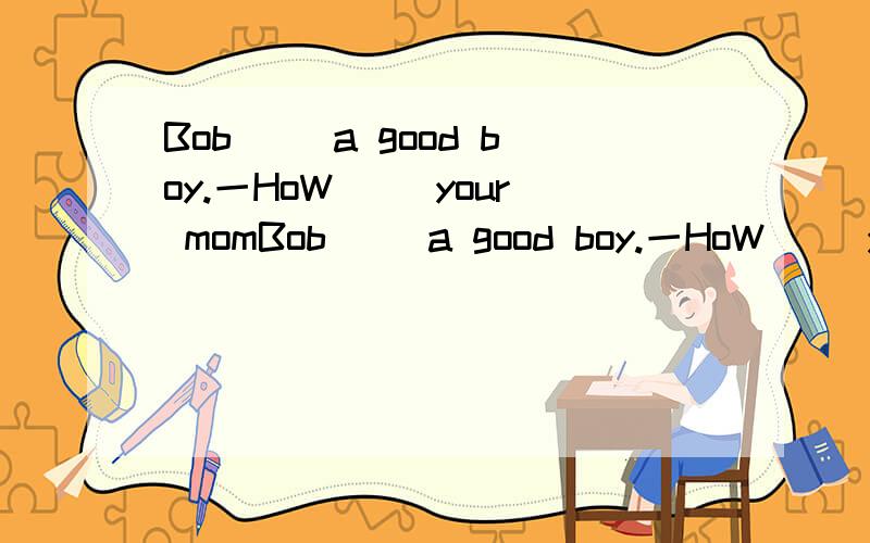 Bob（ ）a good boy.一HoW（ ）your momBob（ ）a good boy.一HoW（ ）your mom?一She（ ）oK.ThanK you.（ ）they boys?