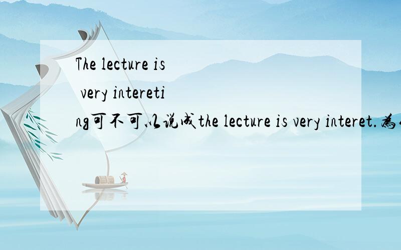 The lecture is very intereting可不可以说成the lecture is very interet.为什么?