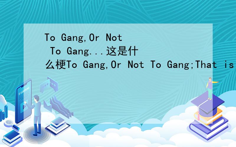 To Gang,Or Not To Gang...这是什么梗To Gang,Or Not To Gang;That is The Question.