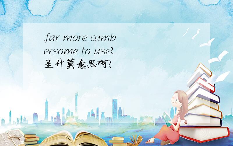 .far more cumbersome to use?是什莫意思啊?