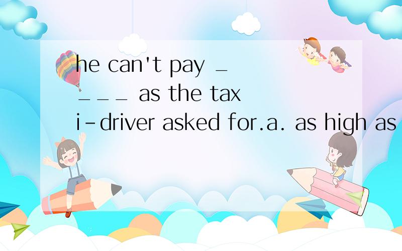 he can't pay ____ as the taxi-driver asked for.a. as high as a priceb. as high pricec. as a high priced. as high a price