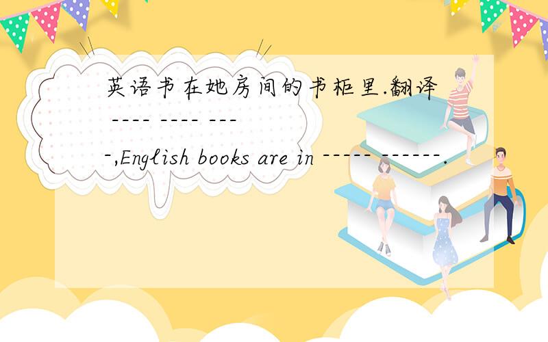 英语书在她房间的书柜里.翻译 ---- ---- ----,English books are in ----- ------.