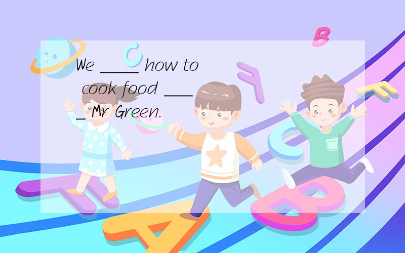 We ____ how to cook food ____ Mr Green.