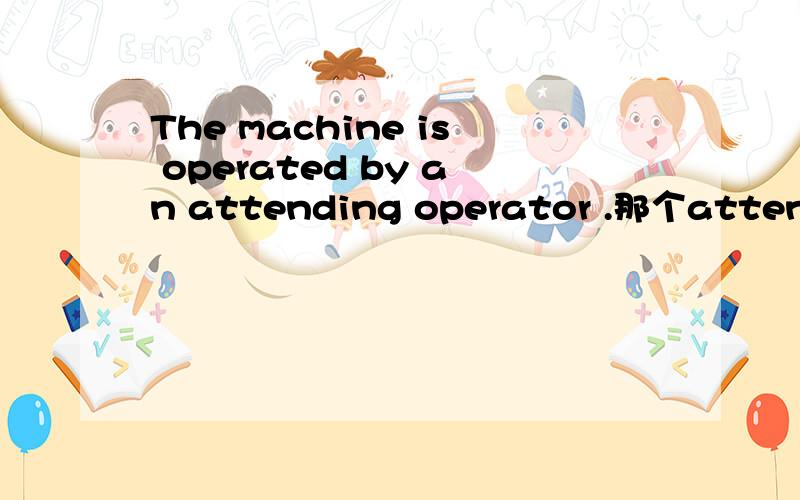 The machine is operated by an attending operator .那个attending operator 可以直接翻译成操作人员还是它有特殊的含义