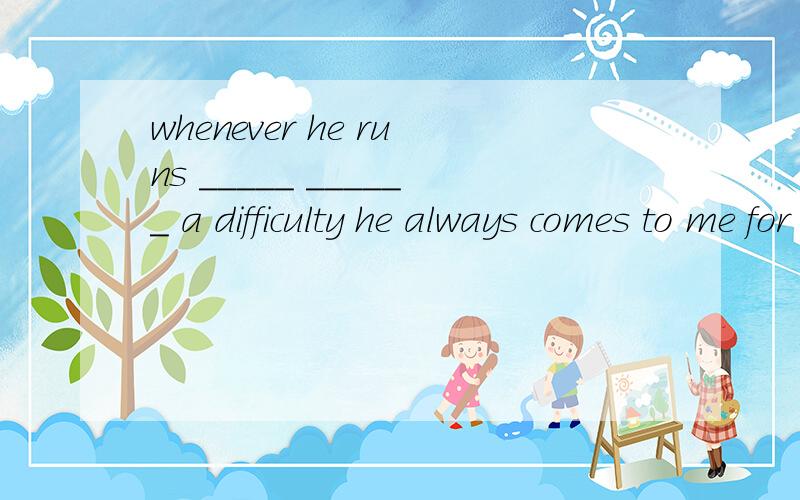 whenever he runs _____ ______ a difficulty he always comes to me for help.应该填什么呀~顺便翻译下哦~