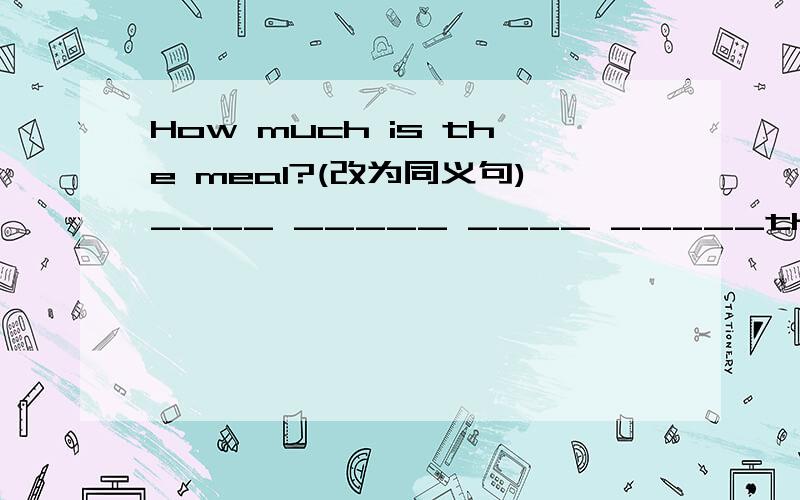 How much is the meal?(改为同义句)____ _____ ____ _____the meal?