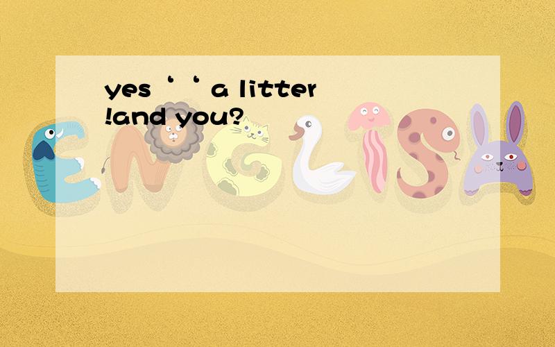 yes‘‘ a litter!and you?