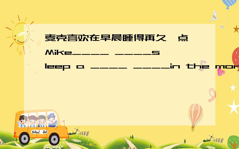 麦克喜欢在早晨睡得再久一点 Mike____ ____sleep a ____ ____in the morning