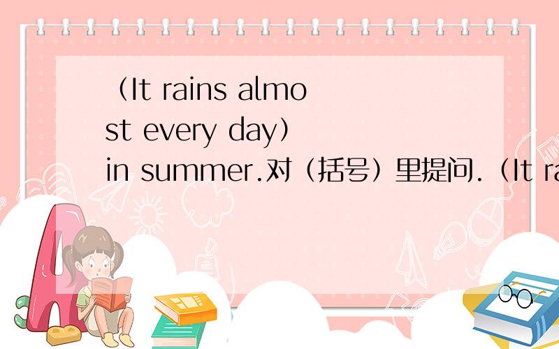 （It rains almost every day） in summer.对（括号）里提问.（It rains almost every day） in summer.对（括号）里提问.