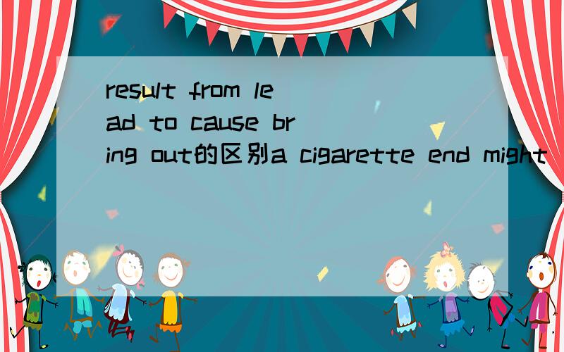 result from lead to cause bring out的区别a cigarette end might _______a big forest fire.A leads to B result from C cause D brought out