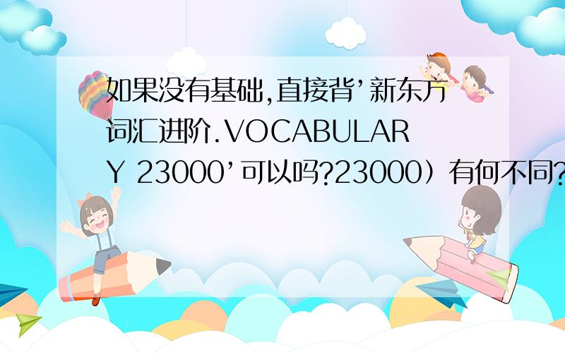 如果没有基础,直接背’新东方词汇进阶.VOCABULARY 23000’可以吗?23000）有何不同?新东方词汇进阶.VOCABULARY Basic（6000.12000.23000）有何不同?“Vocabulary 23000”=“Vocabulary Basic”+“Vocabulary 6000”+“Voc