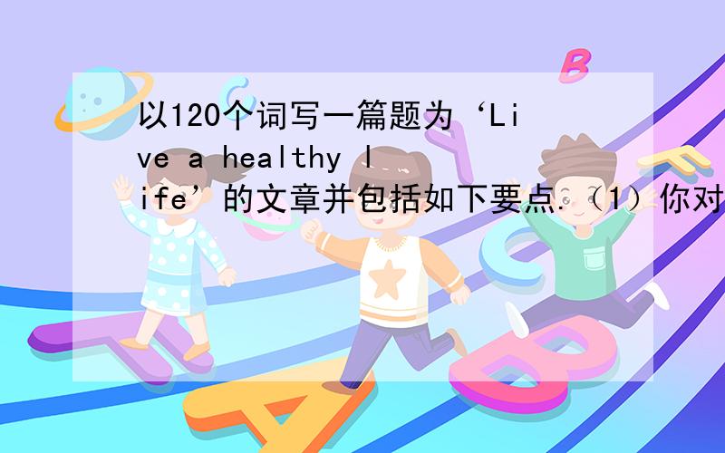 以120个词写一篇题为‘Live a healthy life’的文章并包括如下要点.（1）你对健康生活的理解；（2）谈谈你们对学校的学生生活是否健康；（3）你的意见或建议.