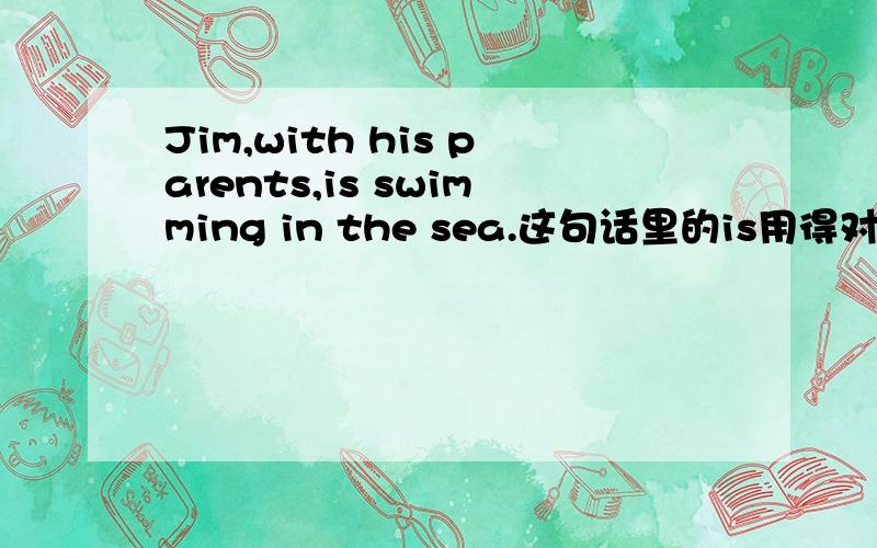 Jim,with his parents,is swimming in the sea.这句话里的is用得对吗?