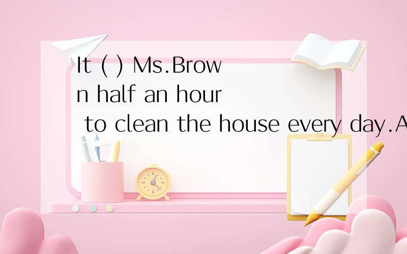 It ( ) Ms.Brown half an hour to clean the house every day.A.makes B.takes C.keeps D.brings