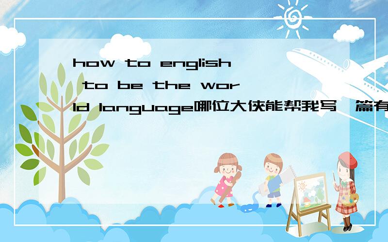 how to english to be the world language哪位大侠能帮我写一篇有关“英语如何成为世界语言”的英语文章,~~急用!谢谢了~~我明天就要用~~要英文的