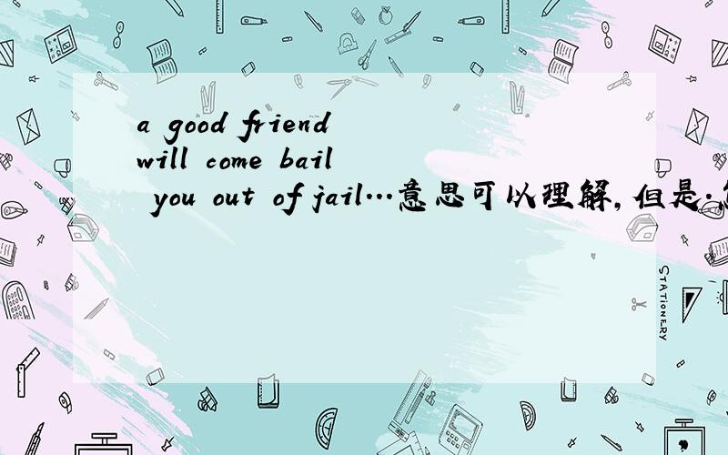 a good friend will come bail you out of jail...意思可以理解,但是.怎么把这句话翻译的比较有意境?a good friend will come bail you out of jail...but a true friend will be sitting next to you saying..