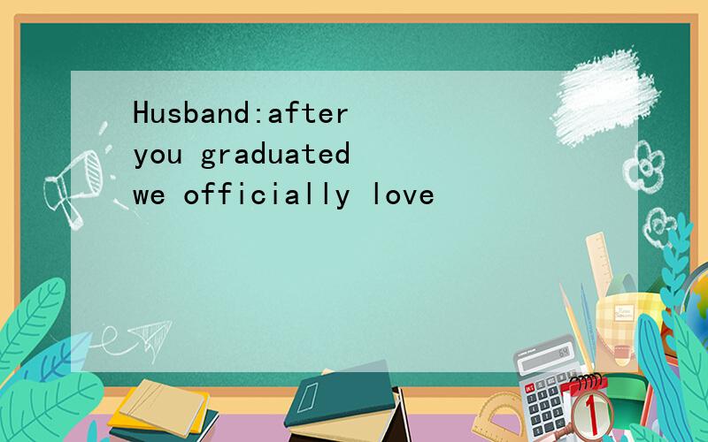 Husband:after you graduated we officially love