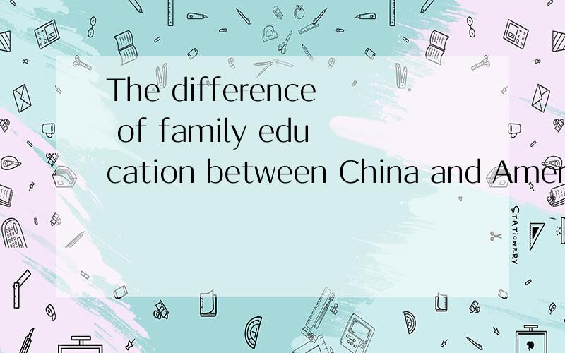 The difference of family education between China and America求美国的家庭教育和中国的家庭教育的不同点,要英文版的,越多越好.